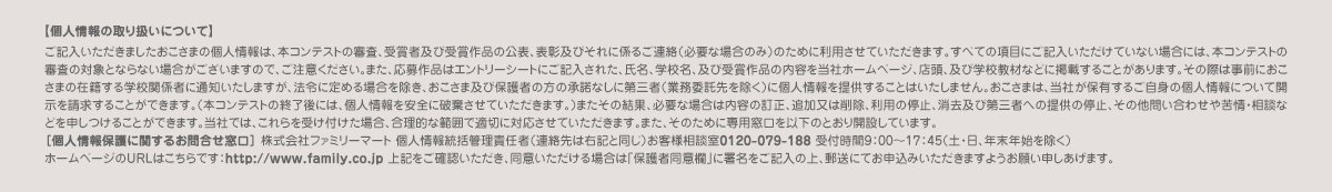 【個人情報の取り扱いについて】 ご記入いただきましたおこさまの個人情報は、本コンテストの審査、受賞者及び受賞作品の公表、表彰及びそれに係るご連絡（必要な場合のみ）のために利用させていただきます。すべての項目にご記入いただけていない場合には、本コンテストの審査の対象とならない場合がございますので、ご注意ください。また、応募作品はエントリーシートにご記入された、氏名、学校名、及び受賞作品の内容を当社ホームページ、店頭、及び学校教材などに掲載することがあります。その際は事前におこさまの在籍する学校関係者に通知いたしますが、法令に定める場合を除き、おこさま及び保護者の方の承諾なしに第三者（業務委託先を除く）に個人情報を提供することはいたしません。おこさまは、当社が保有するご自身の個人情報について開示を請求することができます。（本コンテストの終了後には、個人情報を安全に破棄させていただきます。）またその結果、必要な場合は内容の訂正、追加又は削除、利用の停止、消去及び第三者への提供の停止、その他問い合わせや苦情・相談などを申しつけることができます。当社では、これらを受け付けた場合、合理的な範囲で適切に対応させていただきます。また、そのために専用窓口を以下のとおり開設しています。
［個人情報保護に関するお問合せ窓口］ 株式会社ファミリーマート 個人情報統括管理責任者（連絡先は右記と同じ）お客様相談室0120-079-188 受付時間9：00～17：45（土・日、年末年始を除く）　
ホームページのURLはこちらです： 上記をご確認いただき、同意いただける場合は「保護者同意欄」に署名をご記入の上、郵送にてお申込みいただきますようお願い申しあげます。