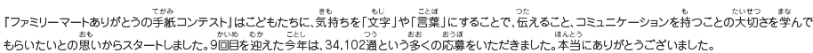 『ありがとうの手紙コンテスト』はこどもたちに、気持ちを「文字」や「言葉」にすることで、伝えること、コミュニケーションを持つことの大切さを学んでもらいたいとの思いからスタートしました。9回目を迎えた今年は、34,102通という多くの応募をいただきました。本当にありがとうございました。