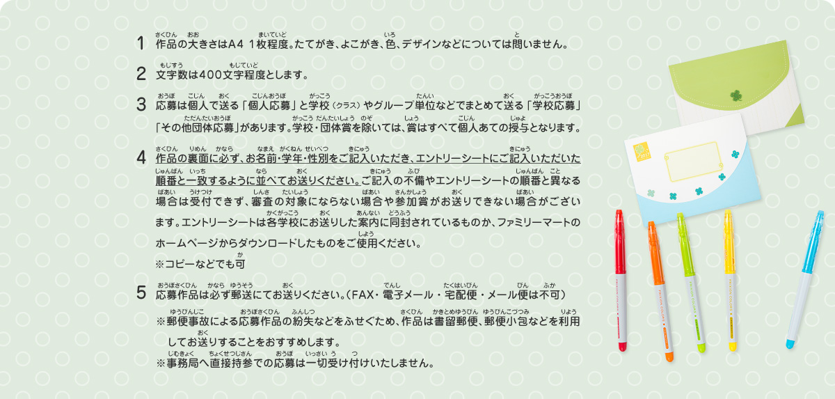 1.作品の大きさはＡ４ １枚程度。たてがき、よこがき、色、デザインなどについては問いません。
2.文字数は４００文字程度とします。
3.応募は個人で送る「個人応募」と学校（クラス）やグループ単位などでまとめて送る「学校応募」「その他団体応募」があります。学校・団体賞を除いては、賞はすべて個人あての授与となります。
4.作品の裏面に必ず、お名前・学年・性別をご記入いただき、エントリーシートにご記入いただいた順番と一致するように並べてお送りください。ご記入の不備やエントリーシートの順番と異なる場合は受付できず、審査の対象にならない場合や参加賞がお送りできない場合がございます。エントリーシートは各学校にお送りした案内に同封されているものか、ファミリーマートのホームページからダウンロードしたものをご使用ください。　
※コピーなどでも可
5.応募作品は必ず郵送にてお送りください。（ＦＡＸ・電子メール・宅配便・メール便は不可）
※郵便事故による応募作品の紛失などをふせぐため、作品は書留郵便、郵便小包などを利用してお送りすることをおすすめします。
※事務局へ直接持参での応募は一切受け付けいたしません。