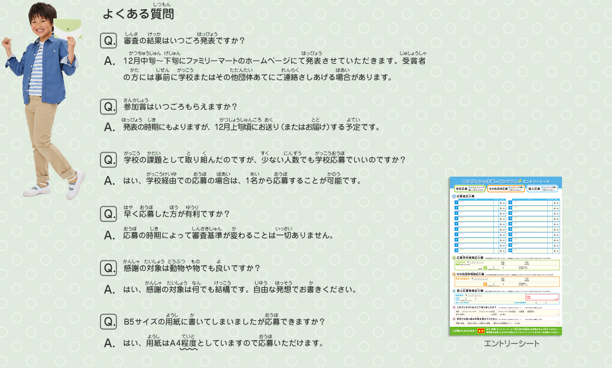 よくある質問
							Q：審査の結果はいつごろ発表ですか？
							A：12月中旬〜下旬にファミリーマートのホームページにて発表させていただきます。受賞者の方には事前に学校またはその他団体あてにご連絡さしあげる場合があります。
							Q：参加賞はいつごろもらえますか？
							A：発表の時期にもよりますが、12月上旬頃にお送り（またはお届け）する予定です。
							Q：学校の課題として取り組んだのですが、少ない人数でも学校応募でいいのですか？
							A：はい、学校経由での応募の場合は、1名から応募することが可能です。
							Q：早く応募した方が有利ですか？
							A：応募の時期によって審査基準が変わることは一切ありません。
							Q：感謝の対象は動物や物でも良いですか？
							A：はい、感謝の対象は何でも結構です。自由な発想でお書きください。
							Q：B5サイズの用紙に書いてしまいましたが応募できますか？
							A：はい、用紙はA4程度としていますので応募いただけます。