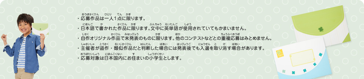 ・応募作品は一人１点に限ります。
・日本語で書かれた作品に限ります。文中に英単語が使用されていてもかまいません。
・自作オリジナル作品で未発表のものに限ります。他のコンテストなどとの重複応募はみとめません。
・主催者が盗作・類似作品だと判断した場合には発表後でも入選を取り消す場合があります。
・応募対象は日本国内にお住まいの小学生とします。