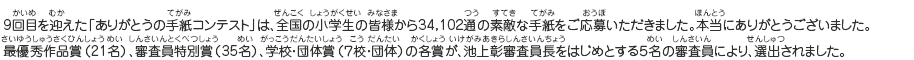 9回目を迎えた「ありがとうの手紙コンテスト」は、全国の小学生の皆様から34,102通の素敵な手紙をご応募いただきました。本当にありがとうございました。
最優秀作品賞（21名）、審査員特別賞（35名）、学校・団体賞（７校・団体）の各賞が、池上彰審査員長をはじめとする５名の審査員により、選出されました。