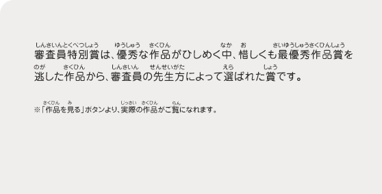 審査員特別賞は、優秀な作品がひしめく中、惜しくも最優秀作品賞を逃した作品から、審査員の先生方によって選ばれた賞です。　※「作品を見る」ボタンより、実際の作品がご覧になれます。