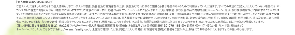 【個人情報の取り扱いについて】 ご記入いただきましたおこさまの個人情報は、本コンテストの審査、受賞者及び受賞作品の公表、表彰及びそれに係るご連絡（必要な場合のみ）のために利用させていただきます。すべての項目にご記入いただけていない場合には、本コンテストの審査の対象とならない場合がございますので、ご注意ください。また、応募作品はエントリーシートにご記入された、氏名、学校名、及び受賞作品の内容を当社ホームページ、店頭、及び学校教材などに掲載することがあります。その際は事前におこさまの在籍する学校関係者に通知いたしますが、法令に定める場合を除き、おこさま及び保護者の方の承諾なしに第三者（業務委託先を除く）に個人情報を提供することはいたしません。おこさまは、当社が保有するご自身の個人情報について開示を請求することができます。（本コンテストの終了後には、個人情報を安全に破棄させていただきます。）またその結果、必要な場合は内容の訂正、追加又は削除、利用の停止、消去及び第三者への提供の停止、その他問い合わせや苦情・相談などを申しつけることができます。当社では、これらを受け付けた場合、合理的な範囲で適切に対応させていただきます。また、そのために専用窓口を以下のとおり開設しています。
［個人情報に関するお問合せ窓口］ 株式会社ファミリーマート 個人情報統括管理責任者（連絡先は右記と同じ）お客様相談室0120-079-188 受付時間9：00～17：45（土・日、年末年始は除きます）　
ホームページのURLはこちらです：http://www.family.co.jp 上記をご確認いただき、同意いただける場合は「保護者同意欄」に署名をご記入の上、郵送にてお申込みいただきますようお願い申しあげます。