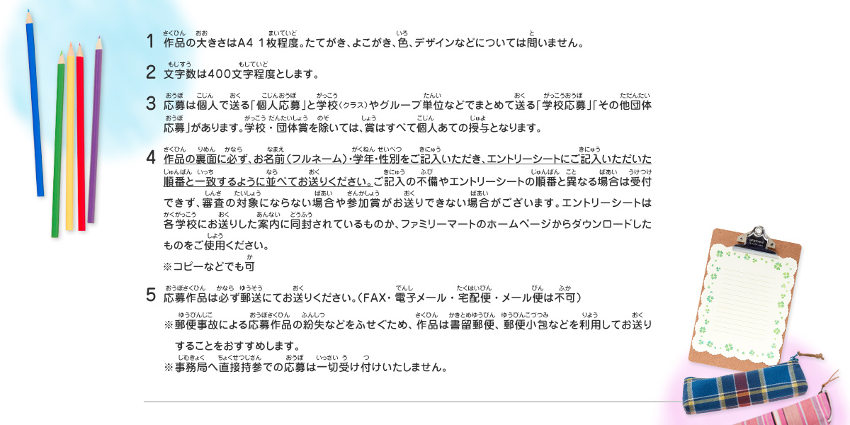 1.作品の大きさはＡ４ １枚程度。たてがき、よこがき、色、デザインなどについては問いません。
2.文字数は４００文字程度とします。
3.応募は個人で送る「個人応募」と学校（クラス）やグループ単位などでまとめて送る「学校応募」「その他団体応募」があります。学校・団体賞を除いては、賞はすべて個人あての授与となります。
4.作品の裏面に必ず、お名前（フルネーム）・学年・性別をご記入いただき、エントリーシートにご記入いただいた順番と一致するように並べてお送りください。ご記入の不備やエントリーシートの順番と異なる場合は受付できず、審査の対象にならない場合や参加賞がお送りできない場合がございます。エントリーシートは各学校にお送りした案内に同封されているものか、ファミリーマートのホームページからダウンロードしたものをご使用ください。　
※コピーなどでも可
5.応募作品は必ず郵送にてお送りください。（ＦＡＸ・電子メール・宅配便・メール便は不可）
※郵便事故による応募作品の紛失などをふせぐため、作品は書留郵便、郵便小包などを利用してお送り　することをおすすめします。
※事務局へ直接持参での応募は一切受け付けいたしません。