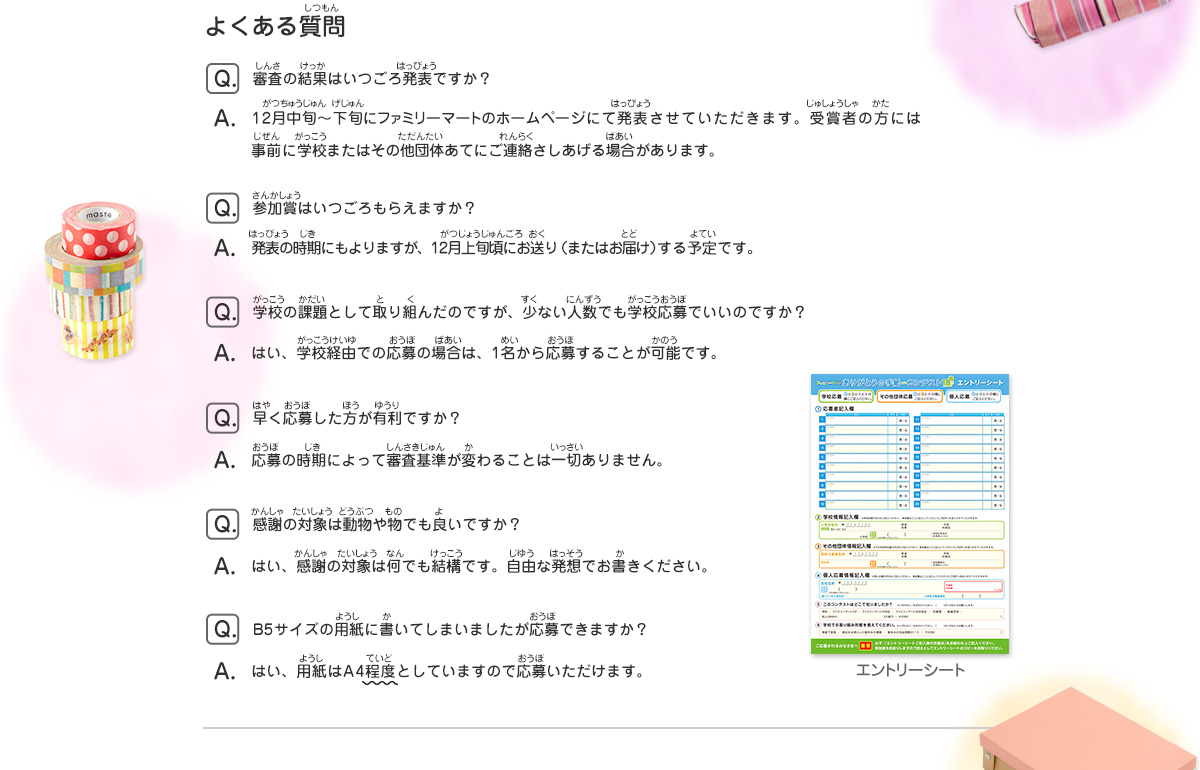 よくある質問
							Q：審査の結果はいつごろ発表ですか？
							A：12月中旬〜下旬にファミリーマートのホームページにて発表させていただきます。受賞者の方には事前に学校またはその他団体あてにご連絡さしあげる場合があります。
							Q：参加賞はいつごろもらえますか？
							A：発表の時期にもよりますが、12月上旬頃にお送り（またはお届け）する予定です。
							Q：学校の課題として取り組んだのですが、少ない人数でも学校応募でいいのですか？
							A：はい、学校経由での応募の場合は、1名から応募することが可能です。
							Q：早く応募した方が有利ですか？
							A：応募の時期によって審査基準が変わることは一切ありません。
							Q：感謝の対象は動物や物でも良いですか？
							A：はい、感謝の対象は何でも結構です。自由な発想でお書きください。
							Q：B5サイズの用紙に書いてしまいましたが応募できますか？
							A：はい、用紙はA4程度としていますので応募いただけます。