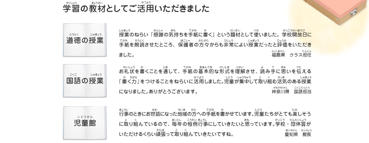 学習の教材としてご活用いただきました
							道徳の授業／授業のねらい「感謝の気持ちを手紙に書く」という題材として使いました。学校開放日に手紙を朗読させたところ、保護者の方々からも非常によい授業だったと評価をいただきました。　福島県　クラス担任
							国語の授業／お礼状を書くことを通して、手紙の基本的な形式を理解させ、読み手に思いを伝える「書く力」をつけることをねらいに活用しました。児童が集中して取り組む活気のある授業になりました。ありがとうございます。　神奈川県　国語担当
							児童館／行事のときにお世話になった地域の方への手紙を書かせています。児童たちがとても楽しそうに取り組んでいるので、毎年の恒例行事にしていきたいと思っています。学校・団体賞がいただけるくらい頑張って取り組んでいきたいですね。　愛知県　館長