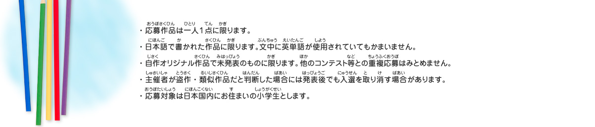 ・・応募作品は一人１点に限ります。
・日本語で書かれた作品に限ります。文中に英単語が使用されていてもかまいません。
・自作オリジナル作品で未発表のものに限ります。他のコンテスト等との重複応募はみとめません。
・主催者が盗作・類似作品だと判断した場合には発表後でも入選を取り消す場合があります。
・応募対象は日本国内にお住まいの小学生とします。