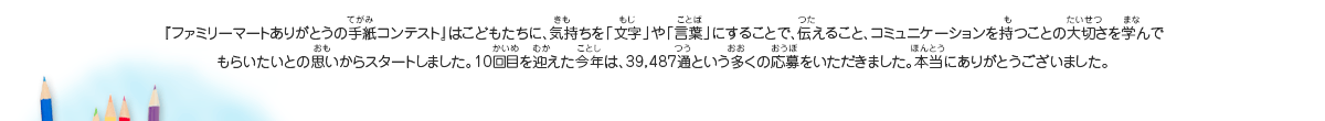 『ファミリーマートありがとうの手紙コンテスト』はこどもたちに、気持ちを「文字」や「言葉」にすることで、伝えること、コミュニケーションを持つことの大切さを学んでもらいたいとの思いからスタートしました。10回目を迎えた今年は、39,487通という多くの応募をいただきました。本当にありがとうございました。