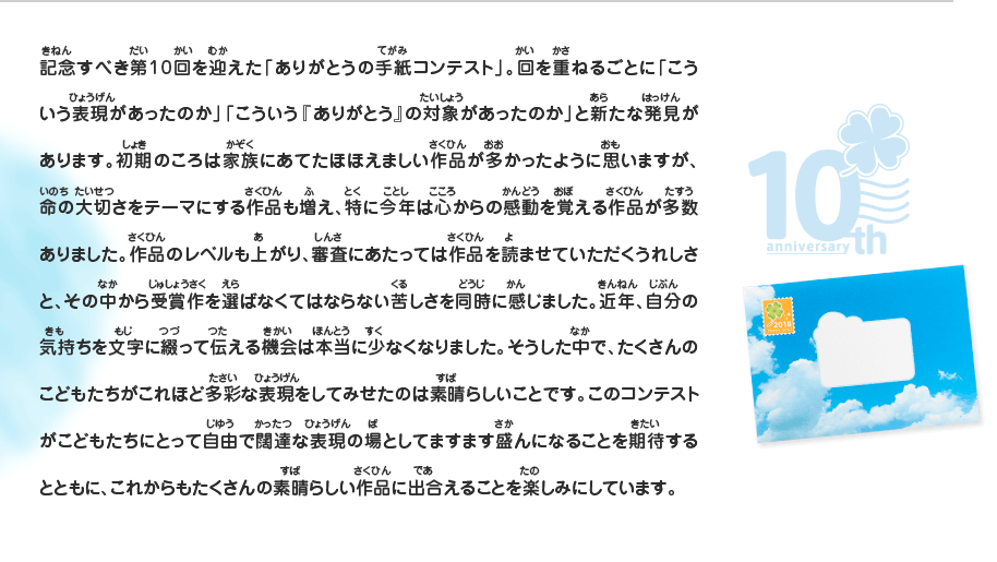 記念すべき第10回を迎えた「ありがとうの手紙コンテスト」。回を重ねるごとに「こういう表現があったのか」「こういう『ありがとう』の対象があったのか」と新たな発見があります。初期のころは家族にあてたほほえましい作品が多かったように思いますが、命の大切さをテーマにする作品も増え、特に今年は心からの感動を覚える作品が多数ありました。作品のレベルも上がり、審査にあたっては作品を読ませていただくうれしさと、その中から受賞作を選ばなくてはならない苦しさを同時に感じました。近年、自分の気持ちを文字に綴って伝える機会は本当に少なくなりました。そうした中で、たくさんのこどもたちがこれほど多彩な表現をしてみせたのは素晴らしいことです。このコンテストがこどもたちにとって自由で闊達な表現の場としてますます盛んになることを期待するとともに、これからもたくさんの素晴らしい作品に出合えることを楽しみにしています。