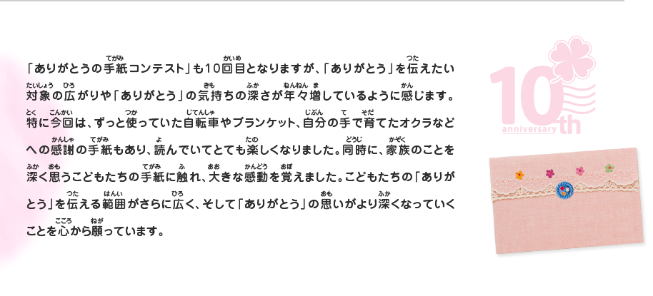 「ありがとうの手紙コンテスト」も10回目となりますが、「ありがとう」を伝えたい対象の広がりや「ありがとう」の気持ちの深さが年々増しているように感じます。特に今回は、ずっと使っていた自転車やブランケット、自分の手で育てたオクラなどへの感謝の手紙もあり、読んでいてとても楽しくなりました。同時に、家族のことを深く思うこどもたちの手紙に触れ、大きな感動を覚えました。こどもたちの「ありがとう」を伝える範囲がさらに広く、そして「ありがとう」の思いがより深くなっていくことを心から願っています。