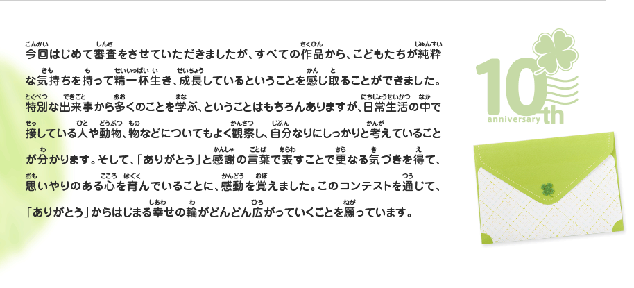 今回はじめて審査をさせていただきましたが、すべての作品から、こどもたちが純粋な気持ちを持って精一杯生き、成長しているということを感じ取ることができました。特別な出来事から多くのことを学ぶ、ということはもちろんありますが、日常生活の中で接している人や動物、物などについてもよく観察し、自分なりにしっかりと考えていることが分かります。そして、「ありがとう」と感謝の言葉で表すことで更なる気づきを得て、思いやりのある心を育んでいることに、感動を覚えました。このコンテストを通じて、「ありがとう」からはじまる幸せの輪がどんどん広がっていくことを願っています。