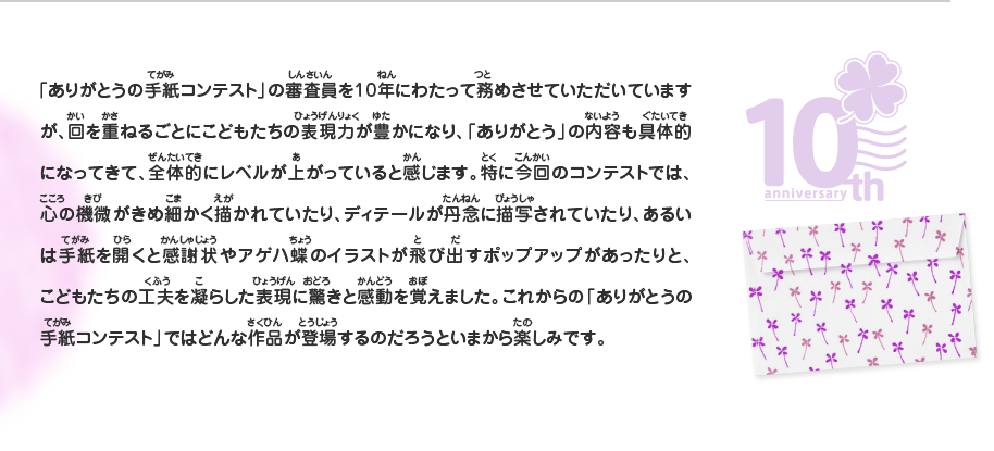 「ありがとうの手紙コンテスト」の審査員を10年にわたって務めさせていただいていますが、回を重ねるごとにこどもたちの表現力が豊かになり、「ありがとう」の内容も具体的になってきて、全体的にレベルが上がっていると感じます。特に今回のコンテストでは、心の機微がきめ細かく描かれていたり、ディテールが丹念に描写されていたり、あるいは手紙を開くと感謝状やアゲハ蝶のイラストが飛び出すポップアップがあったりと、こどもたちの工夫を凝らした表現に驚きと感動を覚えました。これからの「ありがとうの手紙コンテスト」ではどんな作品が登場するのだろうといまから楽しみです。