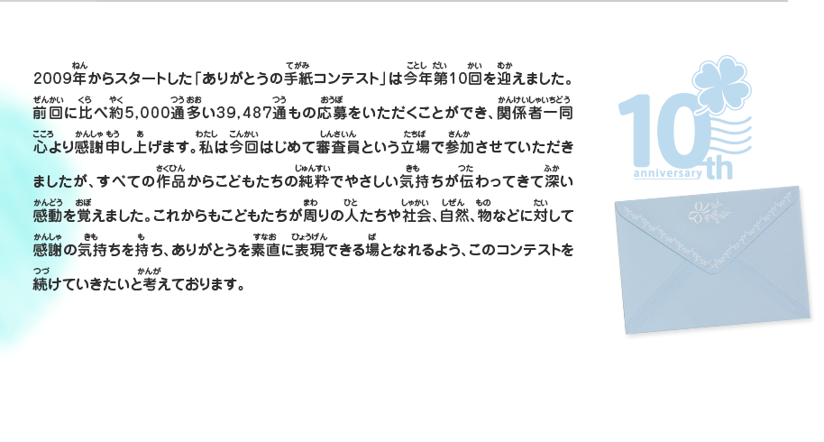 2009年からスタートした「ありがとうの手紙コンテスト」は今年第10回を迎えました。前回に比べ約5,000通多い39,487通もの応募をいただくことができ、関係者一同心より感謝申し上げます。私は今回はじめて審査員という立場で参加させていただきましたが、すべての作品からこどもたちの純粋でやさしい気持ちが伝わってきて深い感動を覚えました。これからもこどもたちが周りの人たちや社会、自然、物などに対して感謝の気持ちを持ち、ありがとうを素直に表現できる場となれるよう、このコンテストを続けていきたいと考えております。