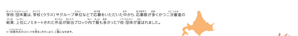 学校・団体賞は、学校（クラス）やグループ単位などで応募をいただいた中から、応募数が多くかつ二次審査の結果、上位にノミネートされた作品が該当ブロック内で最も多かった７校・団体が選ばれました。　※「校長先生のコメントを見る」ボタンより、ご覧になれます。