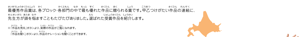 最優秀作品賞は、各ブロック・各部門の中で最も優れた作品に贈られる賞です。甲乙つけがたい作品の連続に、先生方が頭を悩ますこともたびたびありました。選ばれた受賞作品を紹介します。　※「作品を見る」ボタンより、実際の作品がご覧になれます。　「作品を聞く」ボタンより、作品のナレーションを聞くことができます。