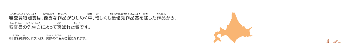 審査員特別賞は、優秀な作品がひしめく中、惜しくも最優秀作品賞を逃した作品から、審査員の先生方によって選ばれた賞です。　※「作品を見る」ボタンより、実際の作品がご覧になれます。